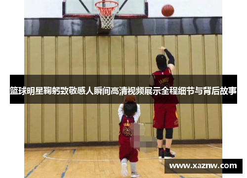 篮球明星鞠躬致敬感人瞬间高清视频展示全程细节与背后故事