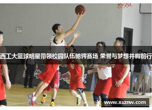 西工大篮球明星带领校园队伍驰骋赛场 荣誉与梦想并肩前行